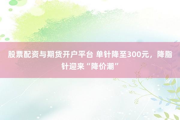 股票配资与期货开户平台 单针降至300元，降脂针迎来“降价潮”