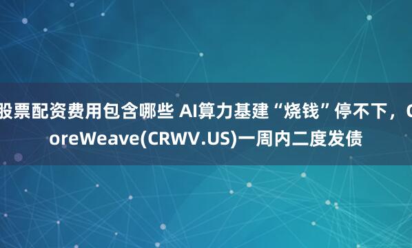 股票配资费用包含哪些 AI算力基建“烧钱”停不下，CoreWeave(CRWV.US)一周内二度发债