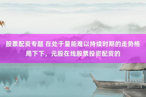 股票配资专题 在处于量能难以持续时期的走势格局下下，元股在线股票投资配资的