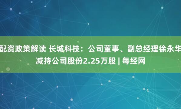 配资政策解读 长城科技:公司董事、副总经理徐永华减持公司股份2.25万股 | 每经网
