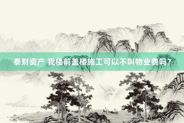 泰财资产 我楼前盖楼施工可以不叫物业费吗?