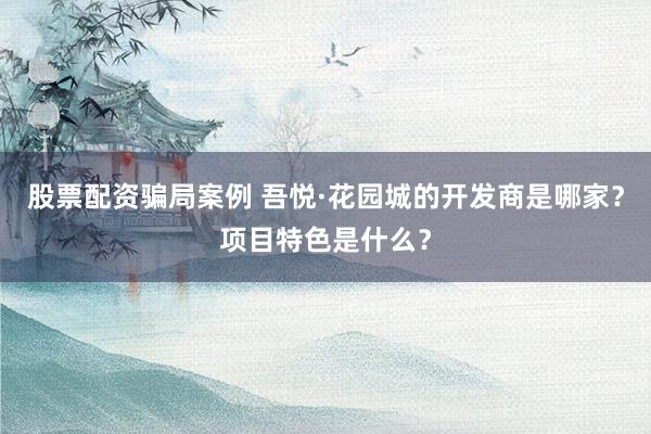 股票配资骗局案例 吾悦·花园城的开发商是哪家？项目特色是什么？