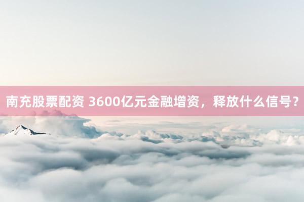南充股票配资 3600亿元金融增资,释放什么信号?