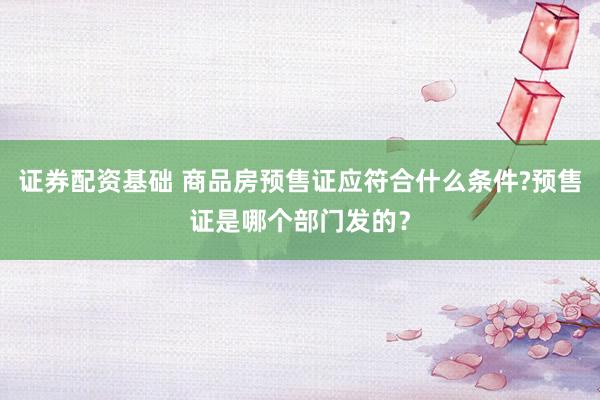 证券配资基础 商品房预售证应符合什么条件?预售证是哪个部门发的?