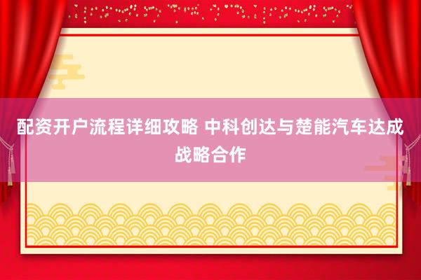 配资开户流程详细攻略 中科创达与楚能汽车达成战略合作