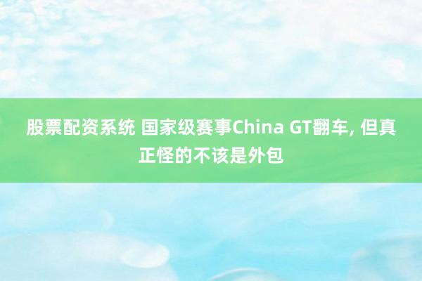 股票配资系统 国家级赛事China GT翻车, 但真正怪的不该是外包