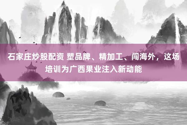 石家庄炒股配资 塑品牌、精加工、闯海外，这场培训为广西果业注入新动能