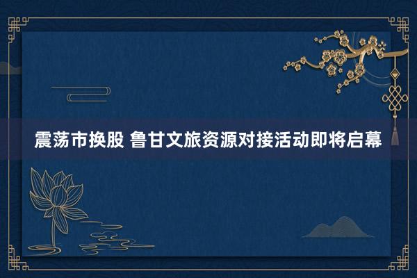 震荡市换股 鲁甘文旅资源对接活动即将启幕