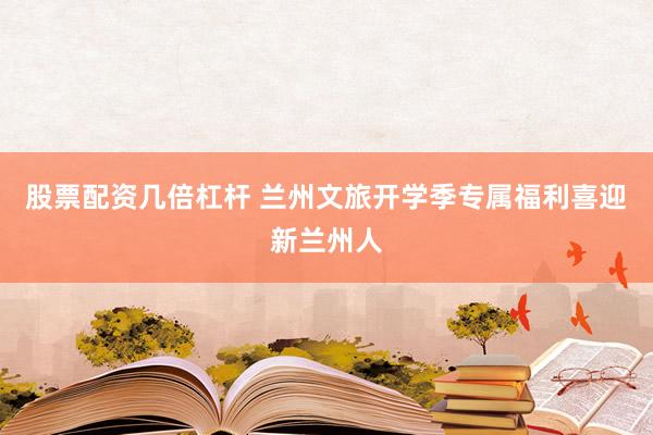 股票配资几倍杠杆 兰州文旅开学季专属福利喜迎新兰州人