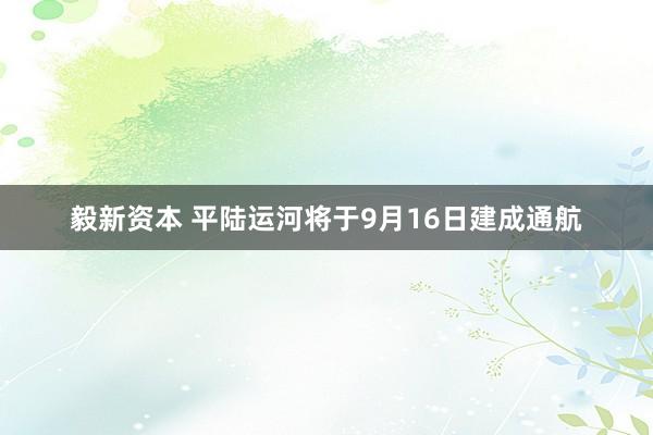 毅新资本 平陆运河将于9月16日建成通航