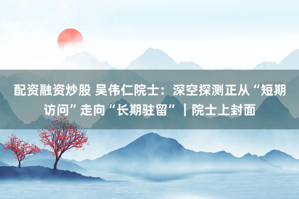 配资融资炒股 吴伟仁院士：深空探测正从“短期访问”走向“长期驻留”｜院士上封面