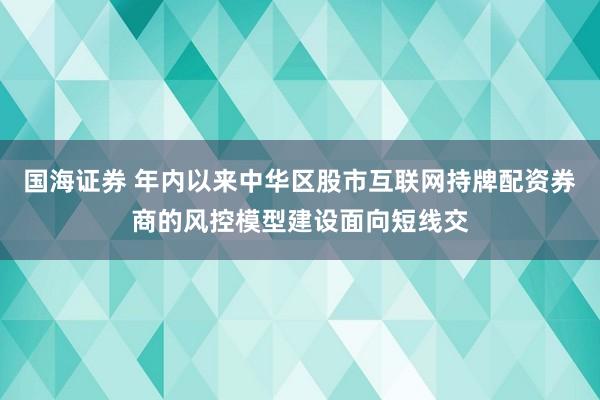 国海证券 年内以来中华区股市互联网持牌配资券商的风控模型建设面向短线交