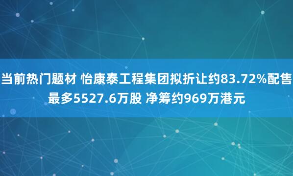 当前热门题材 怡康泰工程集团拟折让约83.72%配售最多5527.6万股 净筹约969万港元