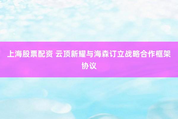 上海股票配资 云顶新耀与海森订立战略合作框架协议