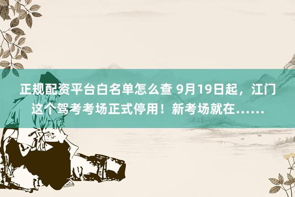 正规配资平台白名单怎么查 9月19日起，江门这个驾考考场正式停用！新考场就在……