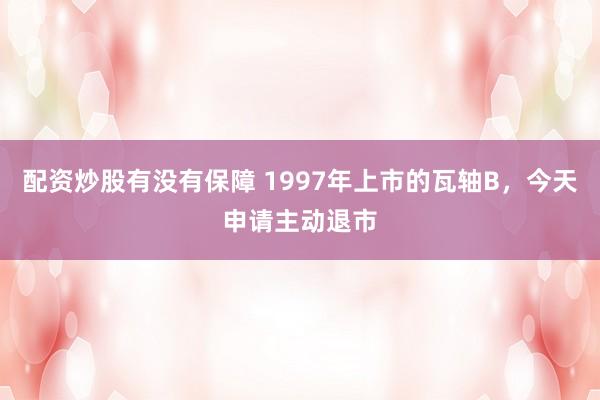 配资炒股有没有保障 1997年上市的瓦轴B,今天申请主动退市