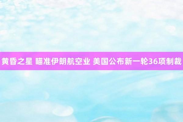 黄昏之星 瞄准伊朗航空业 美国公布新一轮36项制裁