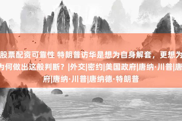 股票配资可靠性 特朗普访华是想为自身解套，更想为中国设套，为何做出这般判断？|外交|密约|美国政府|唐纳·川普|唐纳德·特朗普