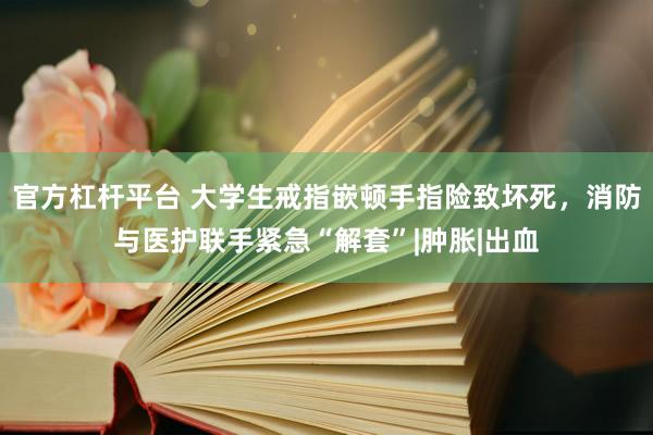 官方杠杆平台 大学生戒指嵌顿手指险致坏死，消防与医护联手紧急“解套”|肿胀|出血