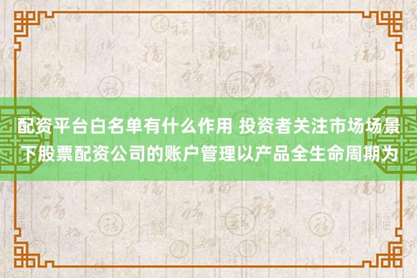 配资平台白名单有什么作用 投资者关注市场场景下股票配资公司的账户管理以产品全生命周期为