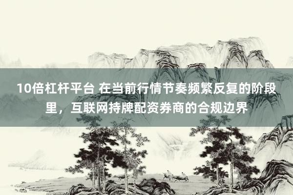10倍杠杆平台 在当前行情节奏频繁反复的阶段里，互联网持牌配资券商的合规边界