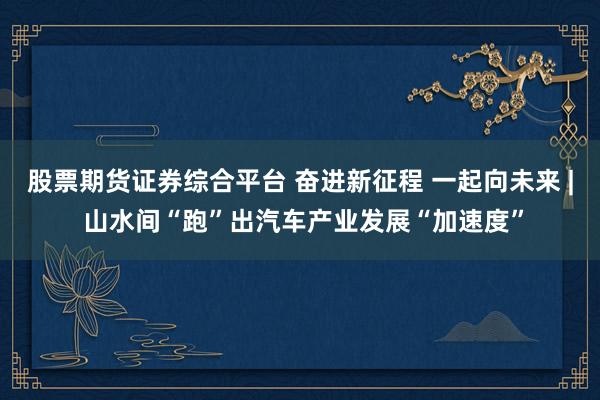 股票期货证券综合平台 奋进新征程 一起向未来 | 山水间“跑”出汽车产业发展“加速度”