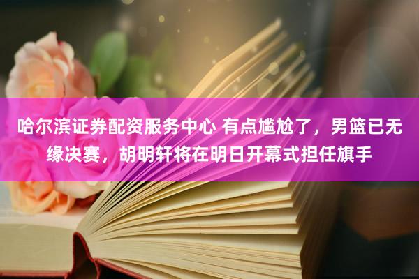 哈尔滨证券配资服务中心 有点尴尬了，男篮已无缘决赛，胡明轩将在明日开幕式担任旗手