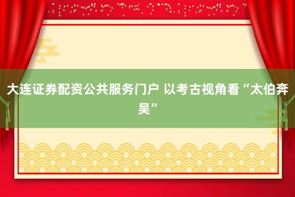 大连证券配资公共服务门户 以考古视角看“太伯奔吴”