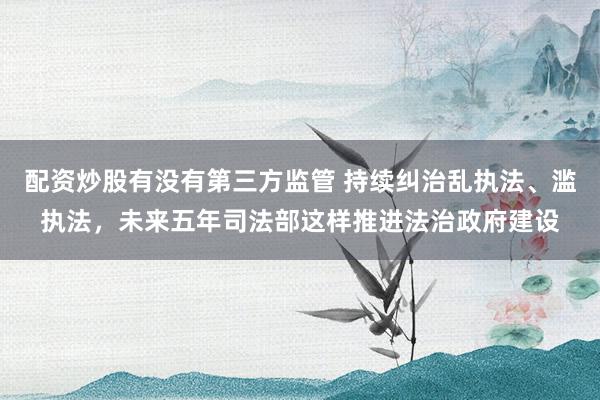 配资炒股有没有第三方监管 持续纠治乱执法、滥执法，未来五年司法部这样推进法治政府建设