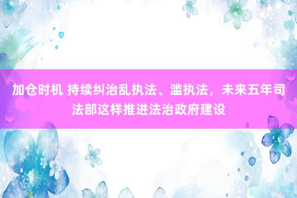 加仓时机 持续纠治乱执法、滥执法，未来五年司法部这样推进法治政府建设