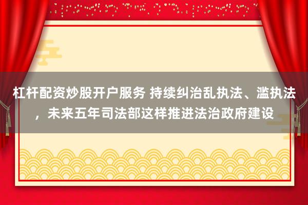 杠杆配资炒股开户服务 持续纠治乱执法、滥执法，未来五年司法部这样推进法治政府建设