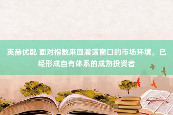 英赫优配 面对指数来回震荡窗口的市场环境,已经形成自有体系的成熟投资者
