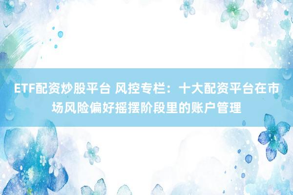 ETF配资炒股平台 风控专栏：十大配资平台在市场风险偏好摇摆阶段里的账户管理