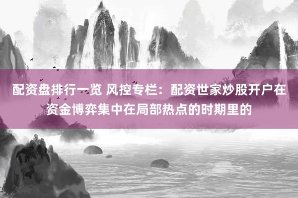 配资盘排行一览 风控专栏：配资世家炒股开户在资金博弈集中在局部热点的时期里的