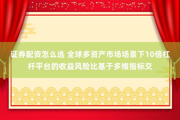 证券配资怎么选 全球多资产市场场景下10倍杠杆平台的收益风险比基于多维指标交