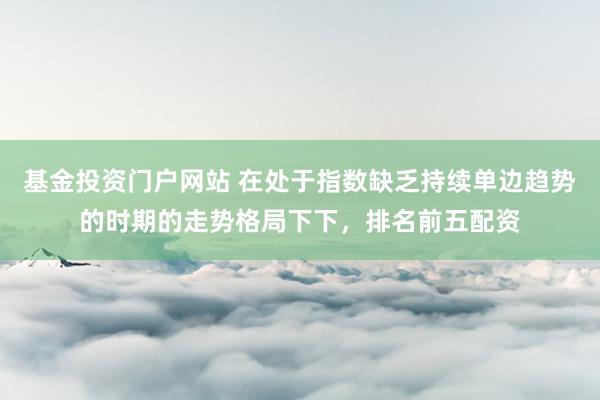 基金投资门户网站 在处于指数缺乏持续单边趋势的时期的走势格局下下，排名前五配资