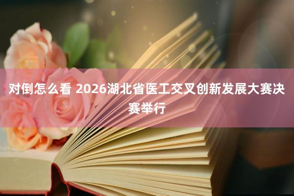 对倒怎么看 2026湖北省医工交叉创新发展大赛决赛举行