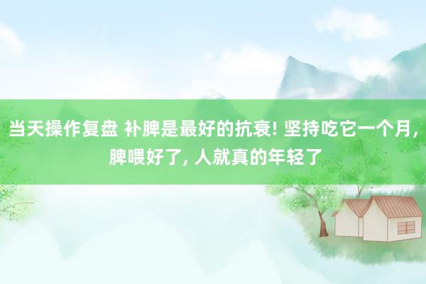 当天操作复盘 补脾是最好的抗衰! 坚持吃它一个月, 脾喂好了, 人就真的年轻了