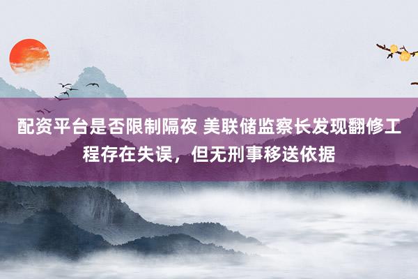 配资平台是否限制隔夜 美联储监察长发现翻修工程存在失误,但无刑事移送依据