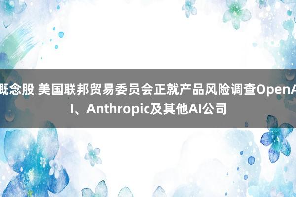 概念股 美国联邦贸易委员会正就产品风险调查OpenAI、Anthropic及其他AI公司