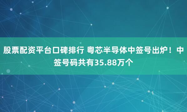 股票配资平台口碑排行 粤芯半导体中签号出炉！中签号码共有35.88万个