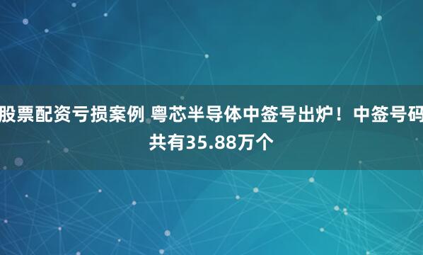 股票配资亏损案例 粤芯半导体中签号出炉!中签号码共有35.88万个