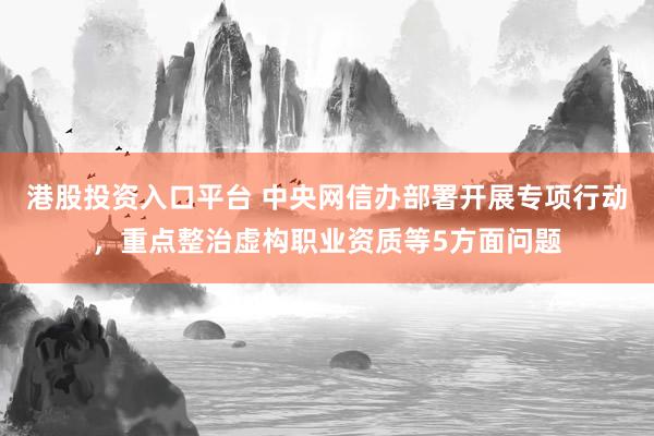 港股投资入口平台 中央网信办部署开展专项行动,重点整治虚构职业资质等5方面问题