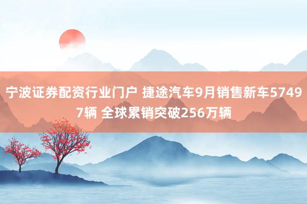宁波证券配资行业门户 捷途汽车9月销售新车57497辆 全球累销突破256万辆