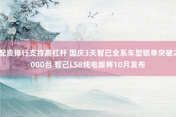 配资排行支持高杠杆 国庆3天智已全系车型锁单突破2000台 智己LS8纯电版将10月发布