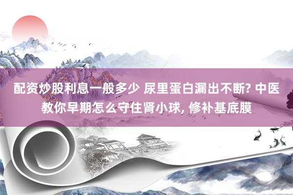配资炒股利息一般多少 尿里蛋白漏出不断? 中医教你早期怎么守住肾小球, 修补基底膜