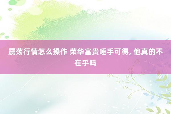 震荡行情怎么操作 荣华富贵唾手可得, 他真的不在乎吗