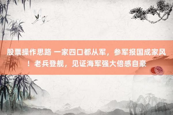 股票操作思路 一家四口都从军,参军报国成家风!老兵登舰,见证海军强大倍感自豪