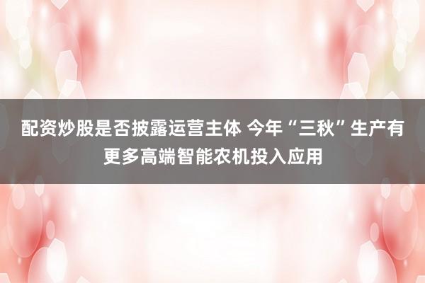 配资炒股是否披露运营主体 今年“三秋”生产有更多高端智能农机投入应用