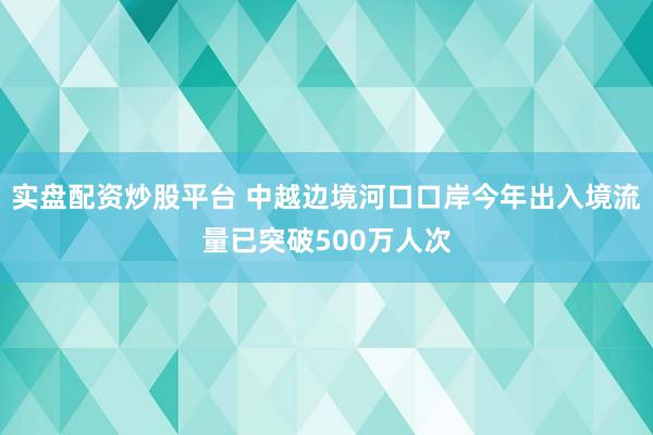 实盘配资炒股平台 中越边境河口口岸今年出入境流量已突破500万人次